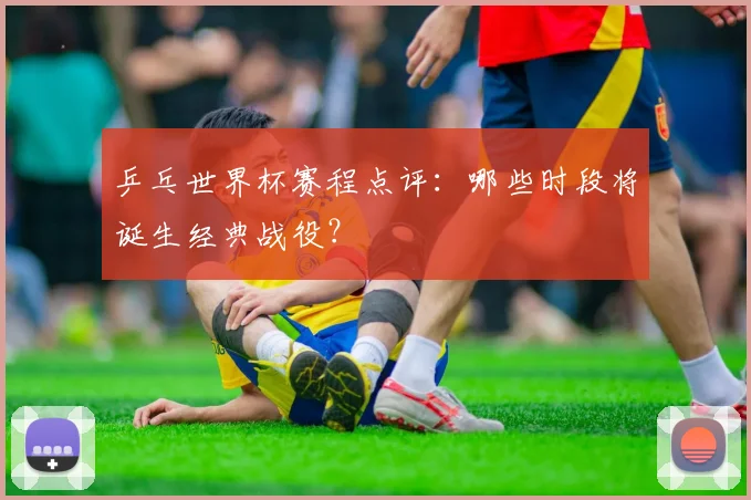 乒乓世界杯赛程点评:哪些时段将诞生经典战役?