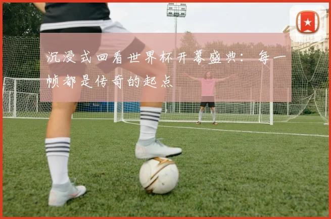 沉浸式回看世界杯开幕盛典：每一帧都是传奇的起点