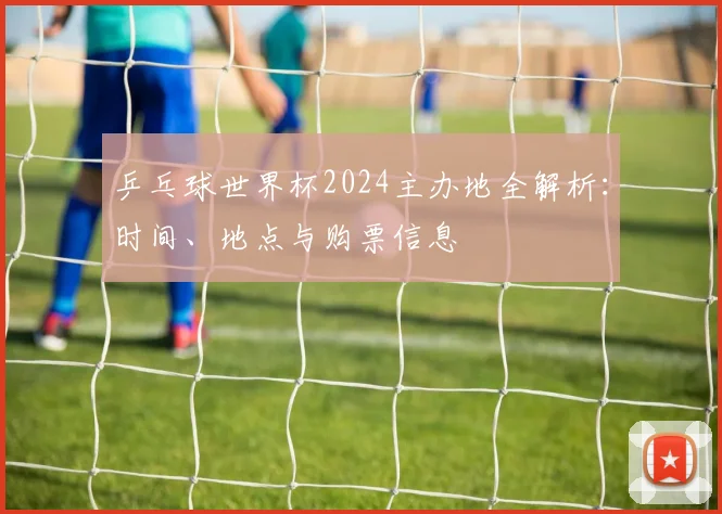 乒乓球世界杯2024主办地全解析:时间、地点与购票信息