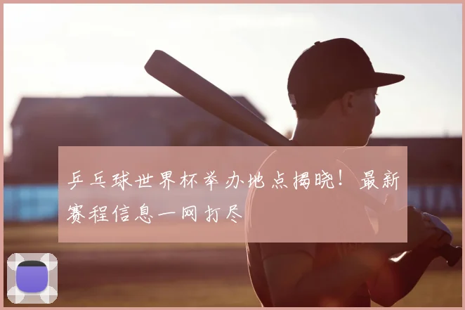 乒乓球世界杯举办地点揭晓!最新赛程信息一网打尽