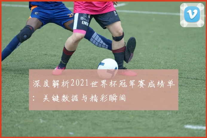 深度解析2021世界杯冠军赛成绩单：关键数据与精彩瞬间