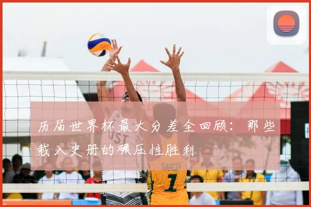 历届世界杯最大分差全回顾:那些载入史册的碾压性胜利