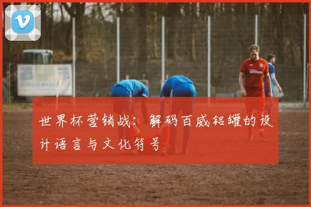 世界杯营销战:解码百威铝罐的设计语言与文化符号