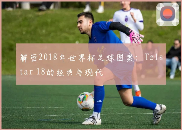 解密2018年世界杯足球图案：Telstar 18的经典与现代