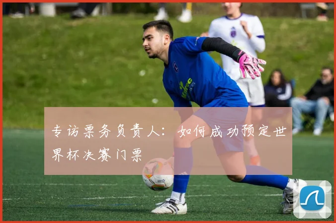 专访票务负责人：如何成功预定世界杯决赛门票