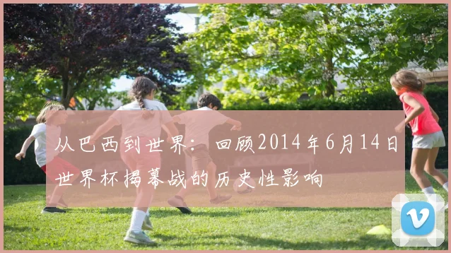从巴西到世界:回顾2014年6月14日世界杯揭幕战的历史性影响