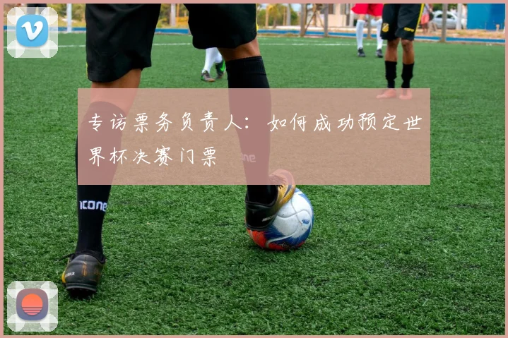 专访票务负责人:如何成功预定世界杯决赛门票