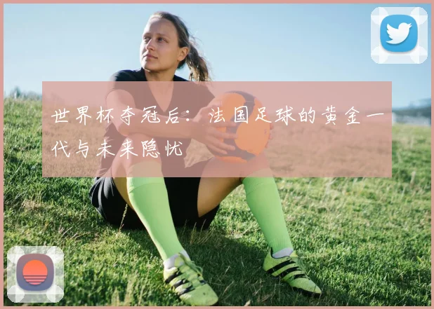 世界杯夺冠后:法国足球的黄金一代与未来隐忧