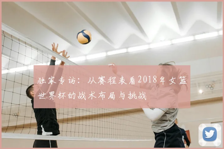 独家专访:从赛程表看2018年女篮世界杯的战术布局与挑战