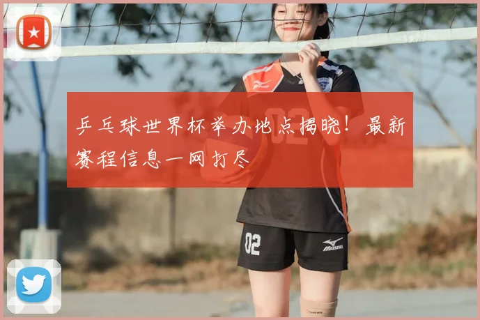 乒乓球世界杯举办地点揭晓!最新赛程信息一网打尽