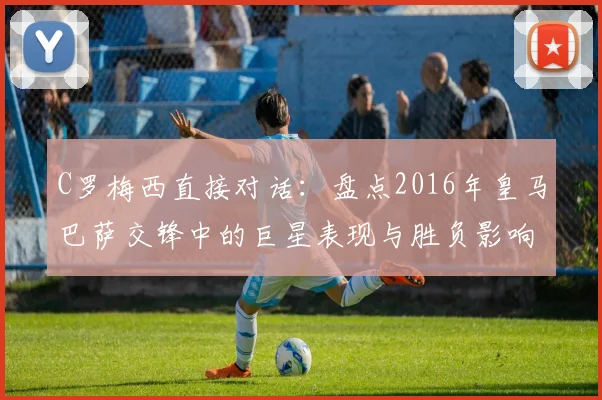 C罗梅西直接对话:盘点2016年皇马巴萨交锋中的巨星表现与胜负影响
