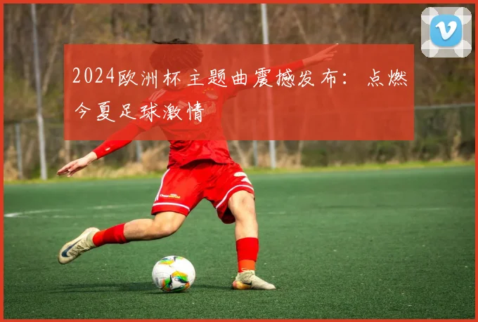 2024欧洲杯主题曲震撼发布:点燃今夏足球激情