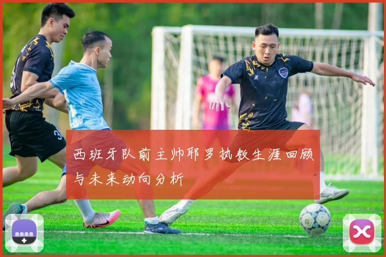 西班牙队前主帅耶罗执教生涯回顾与未来动向分析