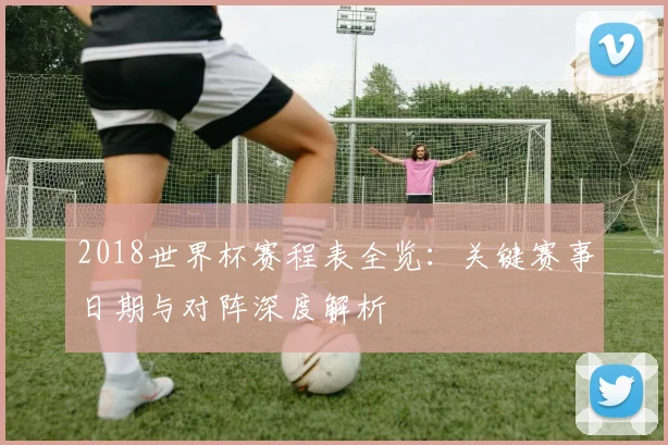 2018世界杯赛程表全览：关键赛事日期与对阵深度解析