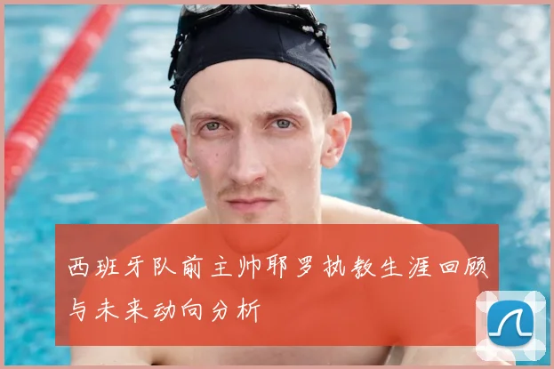 西班牙队前主帅耶罗执教生涯回顾与未来动向分析