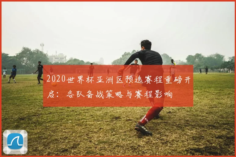 2020世界杯亚洲区预选赛程重磅开启：各队备战策略与赛程影响
