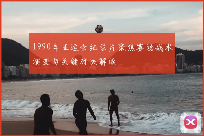 1990年亚运会纪录片聚焦赛场战术演变与关键对决解读