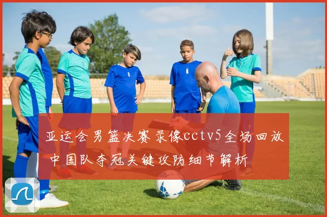 亚运会男篮决赛录像cctv5全场回放 中国队夺冠关键攻防细节解析