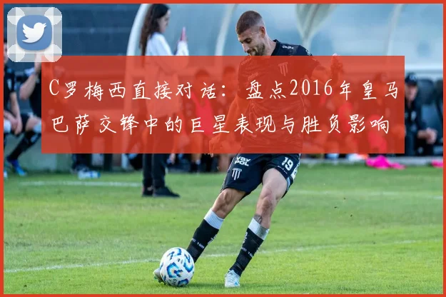 C罗梅西直接对话:盘点2016年皇马巴萨交锋中的巨星表现与胜负影响