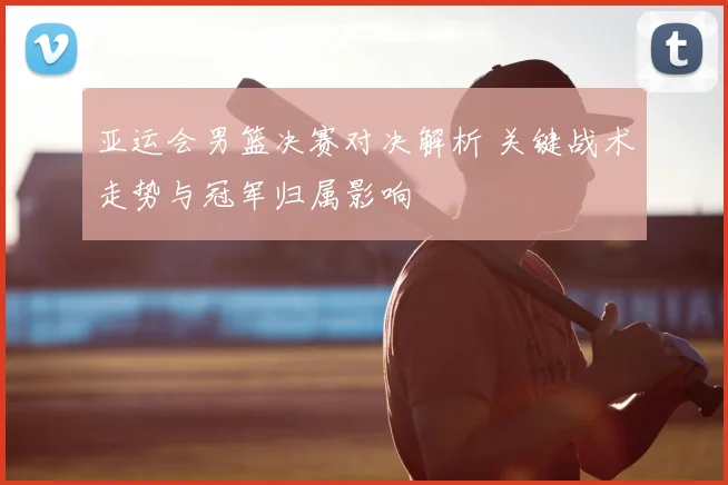 亚运会男篮决赛对决解析 关键战术走势与冠军归属影响