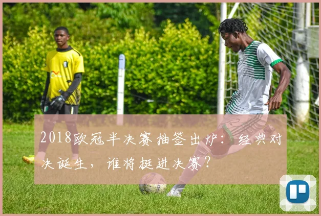 2018欧冠半决赛抽签出炉：经典对决诞生，谁将挺进决赛？