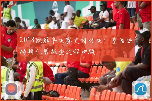 2018欧冠半决赛史诗对决：皇马逆转拜仁晋级全过程回顾