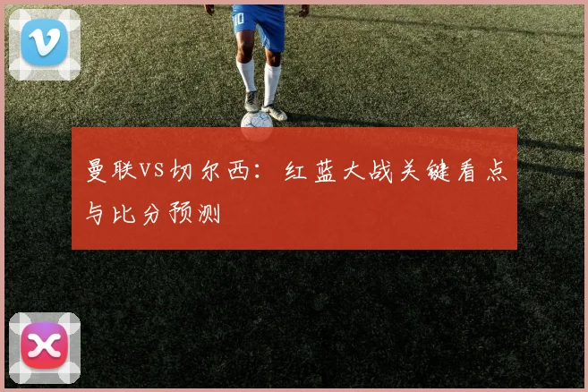 曼联vs切尔西：红蓝大战关键看点与比分预测