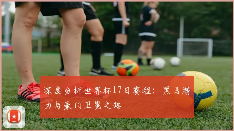 深度分析世界杯17日赛程：黑马潜力与豪门卫冕之路