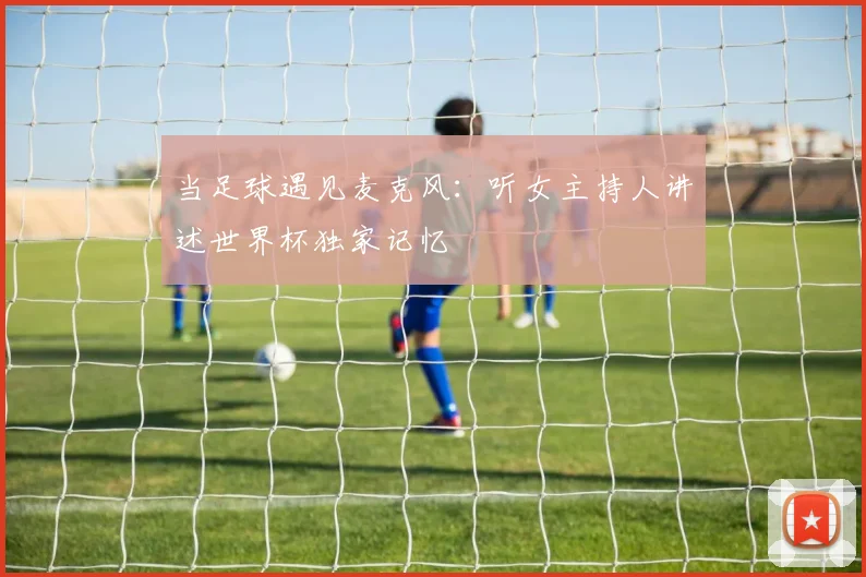 当足球遇见麦克风：听女主持人讲述世界杯独家记忆