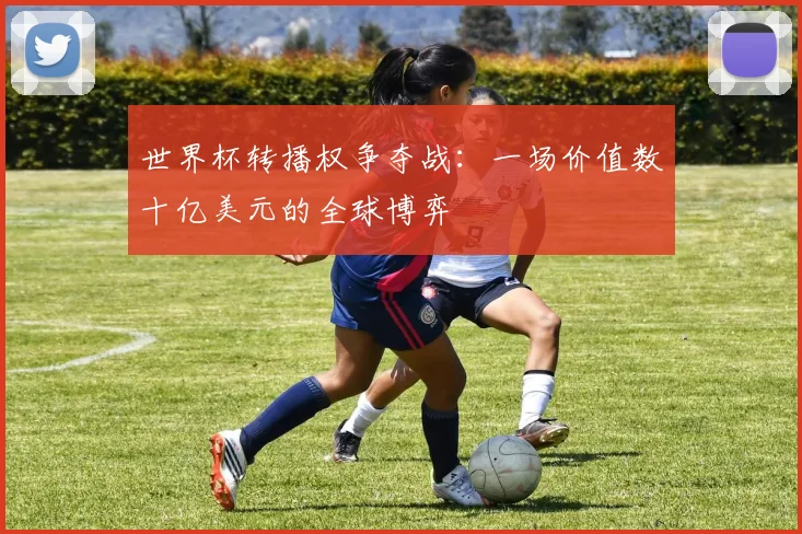 世界杯转播权争夺战：一场价值数十亿美元的全球博弈